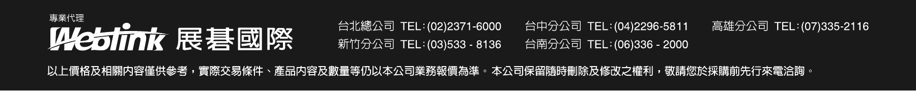 專業代理 Weblink 展碁國際。台北總公司 TEL:(02)2371-6000、台中分公司 TEL:(04)2296-5811、高雄分公司 TEL:(07)335-2116、新竹分公司 TEL:(03)533-8136、台南分公司 TEL:(06)336-2000。以上價格及相關內容僅供參考，實際交易條件、產品內容及數量等仍以本公司業務報價為準。本公司保留隨時刪除及修改之權利，敬請您於採購前先行來電洽詢。